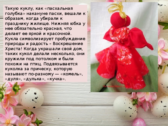 Такую куклу, как «пасхальная голубка» накануне пасхи, вешали к образам, когда убирали к празднику жилище. Нижняя юбка у нее обязательно красная, что делает ее яркой и красочной. Кукла символизирует пробуждение природы и радость – Воскрешение Христа! Когда украшали свой дом, таких кукол делали несколько, они кружили под потолком и были похожи на птиц. Подвязывается куколка за прическу, которую называют по-разному — «комель», «дуля», «дулька», «кучка». 