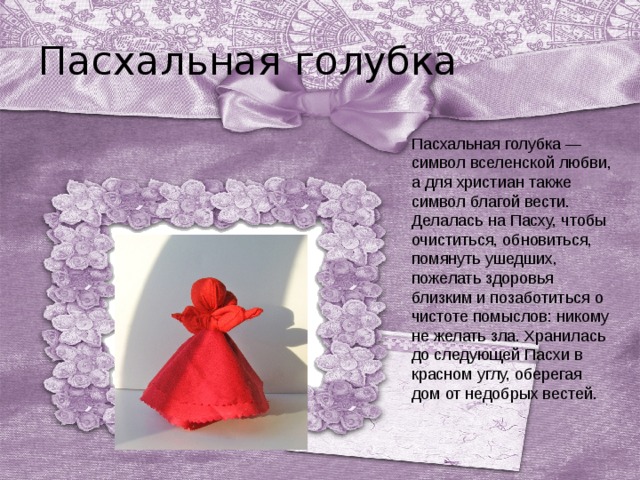 Пасхальная голубка Пасхальная голубка — символ вселенской любви, а для христиан также символ благой вести. Делалась на Пасху, чтобы очиститься, обновиться, помянуть ушедших, пожелать здоровья близким и позаботиться о чистоте помыслов: никому не желать зла. Хранилась до следующей Пасхи в красном углу, оберегая дом от недобрых вестей.   