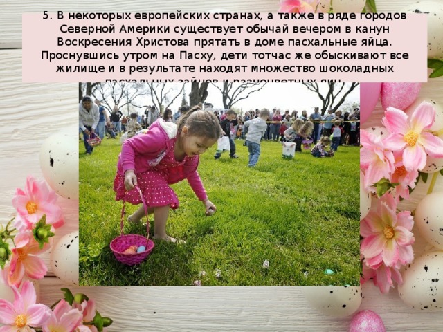 5. В некоторых европейских странах, а также в ряде городов Северной Америки существует обычай вечером в канун Воскресения Христова прятать в доме пасхальные яйца. Проснувшись утром на Пасху, дети тотчас же обыскивают все жилище и в результате находят множество шоколадных пасхальных зайцев и разноцветных яиц. 
