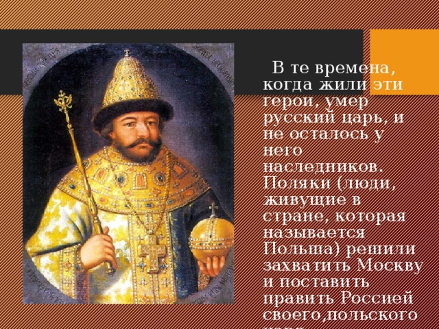  В те времена, когда жили эти герои, умер русский царь, и не осталось у него наследников. Поляки (люди, живущие в стране, которая называется Польша) решили захватить Москву и поставить править Россией своего,польского царя. 