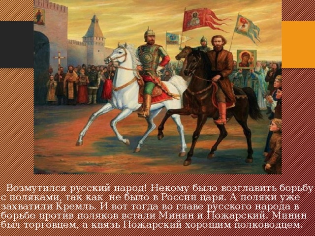  Возмутился русский народ! Некому было возглавить борьбу с поляками, так как не было в России царя. А поляки уже захватили Кремль. И вот тогда во главе русского народа в борьбе против поляков встали Минин и Пожарский. Минин был торговцем, а князь Пожарский хорошим полководцем. 
