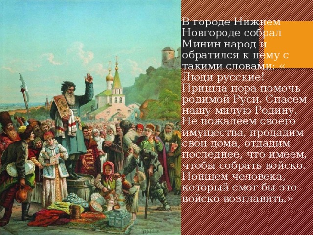 В городе Нижнем Новгороде собрал Минин народ и обратился к нему с такими словами: « Люди русские! Пришла пора помочь родимой Руси. Спасем нашу милую Родину. Не пожалеем своего имущества, продадим свои дома, отдадим последнее, что имеем, чтобы собрать войско. Поищем человека, который смог бы это войско возглавить.» 