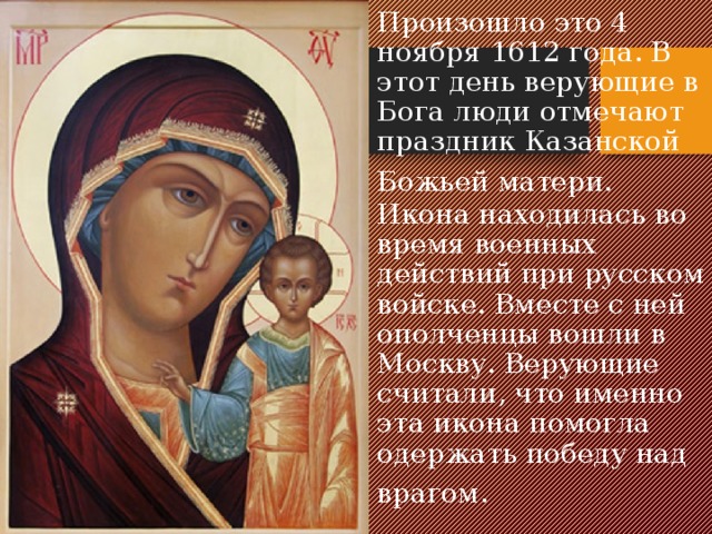 Произошло это 4 ноября 1612 года. В этот день верующие в Бога люди отмечают праздник Казанской Божьей матери.  Икона находилась во время военных действий при русском войске. Вместе с ней ополченцы вошли в Москву. Верующие считали, что именно эта икона помогла одержать победу над врагом.    