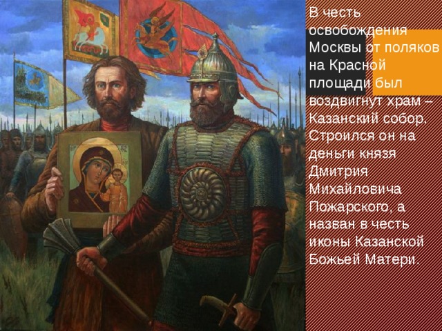 В честь освобождения Москвы от поляков на Красной площади был воздвигнут храм –Казанский собор. Строился он на деньги князя Дмитрия Михайловича Пожарского, а назван в честь иконы Казанской Божьей Матери.  