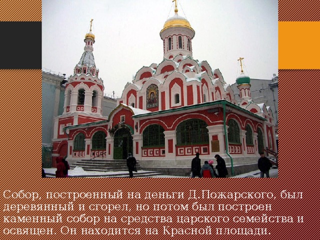 Собор, построенный на деньги Д.Пожарского, был деревянный и сгорел, но потом был построен каменный собор на средства царского семейства и освящен. Он находится на Красной площади.   