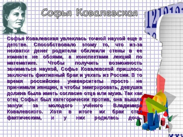    Софья Ковалевская увлеклась точной наукой еще в детстве. Способствовало этому то, что из-за нехватки денег родители обклеили стены в ее комнате не обоями, а конспектами лекций по математике. Чтобы получить возможность заниматься наукой, Софье Ковалевской пришлось заключить фиктивный брак и уехать из России. В то время российские университеты просто не принимали женщин, а чтобы эмигрировать, девушка должна была иметь согласие отца или мужа. Так как отец Софьи был категорически против, она вышла замуж за молодого учёного Владимира Ковалевского. Хотя в итоге их брак стал фактическим, и у них родилась дочь.   