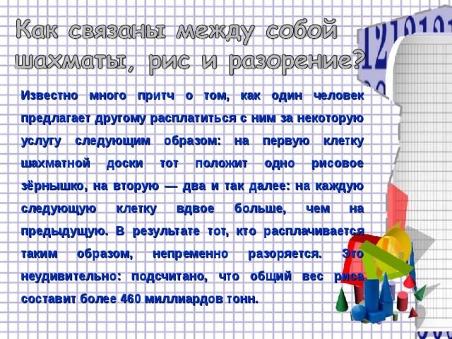 Известно много притч о том, как один человек предлагает другому расплатиться с ним за некоторую услугу следующим образом: на первую клетку шахматной доски тот положит одно рисовое зёрнышко, на вторую — два и так далее: на каждую следующую клетку вдвое больше, чем на предыдущую. В результате тот, кто расплачивается таким образом, непременно разоряется. Это неудивительно: подсчитано, что общий вес риса составит более 460 миллиардов тонн. 