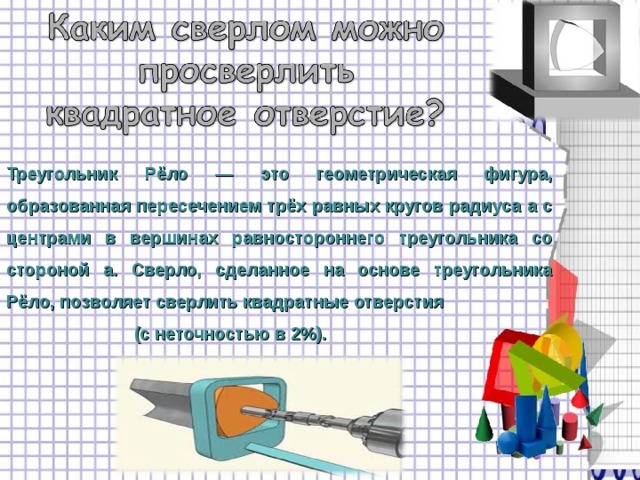 Треугольник Рёло — это геометрическая фигура, образованная пересечением трёх равных кругов радиуса a с центрами в вершинах равностороннего треугольника со стороной a. Сверло, сделанное на основе треугольника Рёло, позволяет сверлить квадратные отверстия  (с неточностью в 2%).  