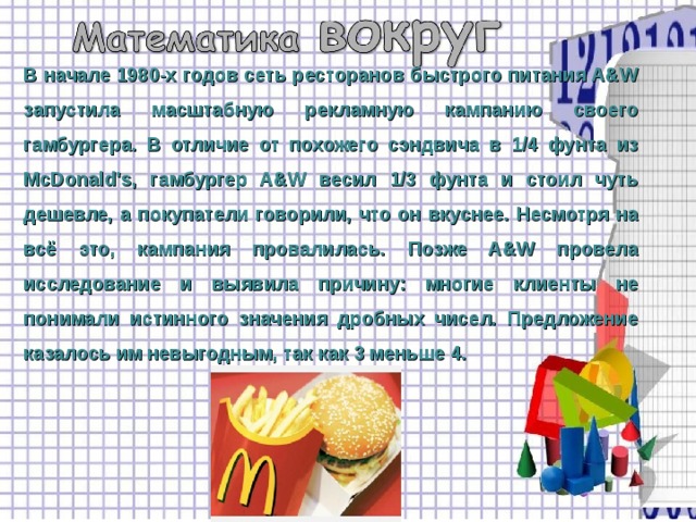 В начале 1980-х годов сеть ресторанов быстрого питания A&W запустила масштабную рекламную кампанию своего гамбургера. В отличие от похожего сэндвича в 1/4 фунта из McDonald's, гамбургер A&W весил 1/3 фунта и стоил чуть дешевле, а покупатели говорили, что он вкуснее. Несмотря на всё это, кампания провалилась. Позже A&W провела исследование и выявила причину: многие клиенты не понимали истинного значения дробных чисел. Предложение казалось им невыгодным, так как 3 меньше 4. 