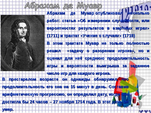 Абрахам де Муавр опубликовал несколько работ: статья «Об измерении случайности, или вероятностях результатов в азартных играх» (1711) и трактат «Учение о случаях» (1718) В этом трактате Муавр не только полностью решил «задачу о разорении игрока», но и оценил для неё среднюю продолжительность игры и вероятности выигрыша за заданное число игр для каждого игрока. В престарелом возрасте он однажды обнаружил, что продолжительность его сна на 15 минут в день. Составив арифметическую прогрессию, он определил дату, когда она достигла бы 24 часов – 27 ноября 1754 года. В этот день он умер. 