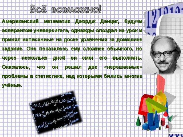 Американский математик Джордж Данциг, будучи аспирантом университета, однажды опоздал на урок и принял написанные на доске уравнения за домашнее задание. Оно показалось ему сложнее обычного, но через несколько дней он смог его выполнить. Оказалось, что он решил две «нерешаемые» проблемы в статистике, над которыми бились многие учёные. 