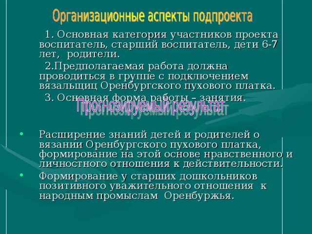  1. Основная категория участников проекта воспитатель, старший воспитатель, дети 6-7 лет, родители.  2.Предполагаемая работа должна проводиться в группе с подключением вязальщиц Оренбургского пухового платка.  3. Основная форма работы – занятия. Расширение знаний детей и родителей о вязании Оренбургского пухового платка, формирование на этой основе нравственного и личностного отношения к действительности. Формирование у старших дошкольников позитивного уважительного отношения к народным промыслам Оренбуржья. 