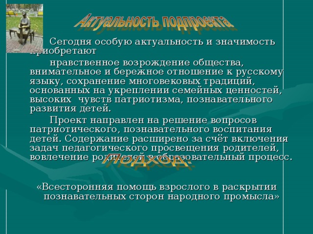  Сегодня особую актуальность и значимость приобретают  нравственное возрождение общества, внимательное и бережное отношение к русскому языку, сохранение многовековых традиций, основанных на укреплении семейных ценностей, высоких чувств патриотизма, познавательного развития детей.  Проект направлен на решение вопросов патриотического, познавательного воспитания детей. Содержание расширено за счёт включения задач педагогического просвещения родителей, вовлечение родителей в образовательный процесс.    «Всесторонняя помощь взрослого в раскрытии познавательных сторон народного промысла» 