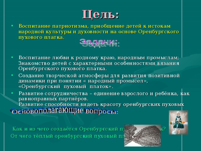 Цель: Воспитание патриотизма, приобщение детей к истокам народной культуры и духовности на основе Оренбургского пухового платка. Воспитание любви к родному краю, народным промыслам; Знакомство детей с характерными особенностями вязания Оренбургского пухового платка. Создание творческой атмосферы для развития позитивной динамики при понятии « народный промысел», «Оренбургский пуховый платок». Развитие сотрудничества – единение взрослого и ребёнка, как равноправных партнёров.  Развитие способности видеть красоту оренбургских пуховых платков.  Как и из чего создаётся Оренбургский пуховый платок? От чего тёплый оренбургский пуховый платок? 