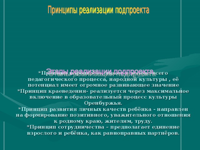 *Принцип народности ляжет в основе всего педагогического процесса, народной культуры , её потенциал имеет огромное развивающее значение  *Принцип краеведения- реализуется через максимальное включение в образовательный процесс культуры Оренбуржья.  *Принцип развития личных качеств ребёнка - направлен на формирование позитивного, уважительного отношения к родному краю, жителям, труду.  *Принцип сотрудничества – предполагает единение взрослого и ребёнка, как равноправных партнёров.     1 этап. Мотивационный.  Возникла идея: познакомить детей с пуховязальным промыслом, дать им элементарные знания из области вязания платков.  2 этап.  Планирование и реализация подпроекта.  Определение задач воспитательно – образовательной работы.  Объединение дошкольников в коллективной деятельности.  3 этап. Обобщающий.  Открытая встреча с вязальщицей платков на открытом педагогическом совете. 