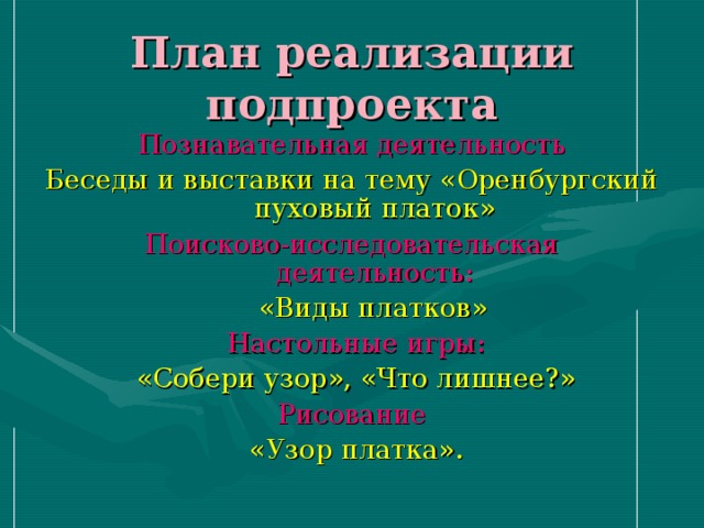 План реализации подпроекта Познавательная деятельность Беседы и выставки на тему «Оренбургский пуховый платок» Поисково-исследовательская деятельность:  «Виды платков»  Настольные игры:  «Собери узор», «Что лишнее?» Рисование  «Узор платка». 
