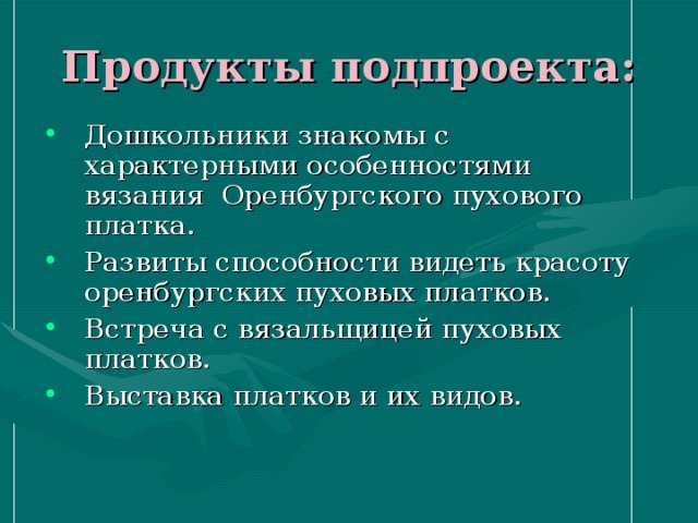 Продукты подпроекта: Дошкольники знакомы с характерными особенностями вязания Оренбургского пухового платка. Развиты способности видеть красоту оренбургских пуховых платков. Встреча с вязальщицей пуховых платков. Выставка платков и их видов. 
