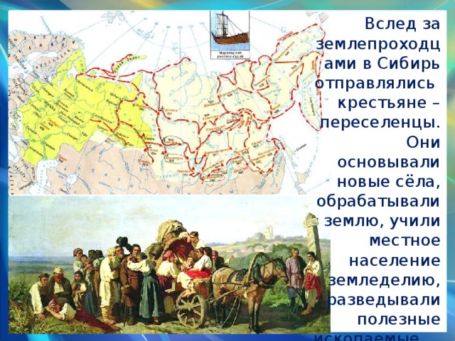 Вслед за землепроходцами в Сибирь отправлялись крестьяне –переселенцы. Они основывали новые сёла, обрабатывали землю, учили местное население земледелию, разведывали полезные ископаемые. 