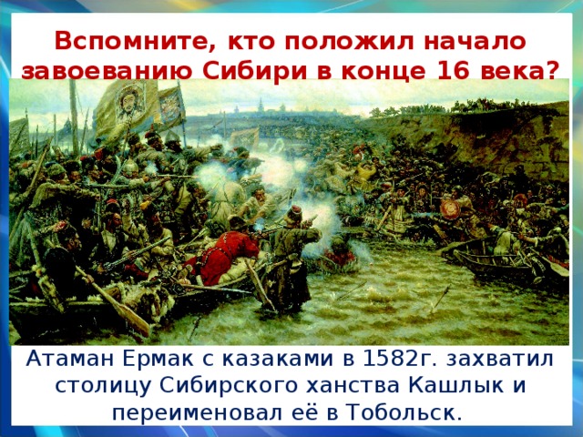 Вспомните, кто положил начало завоеванию Сибири в конце 16 века? Атаман Ермак с казаками в 1582г. захватил столицу Сибирского ханства Кашлык и переименовал её в Тобольск. 