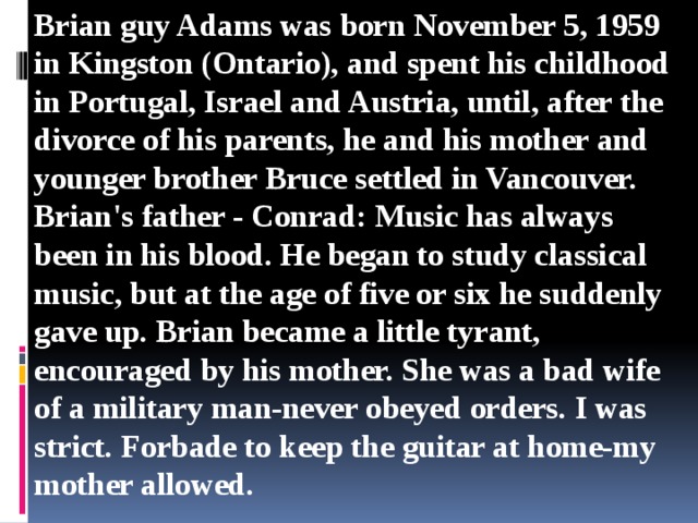 Brian guy Adams was born November 5, 1959 in Kingston (Ontario), and spent his childhood in Portugal, Israel and Austria, until, after the divorce of his parents, he and his mother and younger brother Bruce settled in Vancouver. Brian's father - Conrad: Music has always been in his blood. He began to study classical music, but at the age of five or six he suddenly gave up. Brian became a little tyrant, encouraged by his mother. She was a bad wife of a military man-never obeyed orders. I was strict. Forbade to keep the guitar at home-my mother allowed.