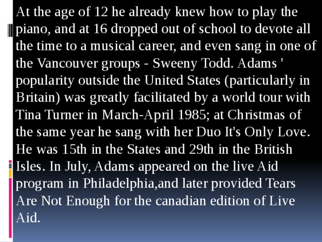 At the age of 12 he already knew how to play the piano, and at 16 dropped out of school to devote all the time to a musical career, and even sang in one of the Vancouver groups - Sweeny Todd. Adams ' popularity outside the United States (particularly in Britain) was greatly facilitated by a world tour with Tina Turner in March-April 1985; at Christmas of the same year he sang with her Duo It's Only Love. He was 15th in the States and 29th in the British Isles. In July, Adams appeared on the live Aid program in Philadelphia,and later provided Tears Are Not Enough for the canadian edition of Live Aid.