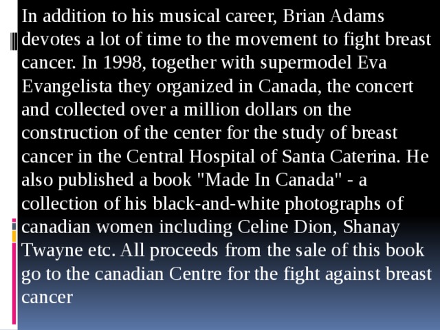 In addition to his musical career, Brian Adams devotes a lot of time to the movement to fight breast cancer. In 1998, together with supermodel Eva Evangelista they organized in Canada, the concert and collected over a million dollars on the construction of the center for the study of breast cancer in the Central Hospital of Santa Caterina. He also published a book 