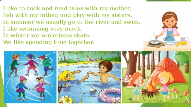 I like to cook and read tales with my mother, fish with my father, and play with my sisters.  In summer we usually go to the river and swim.  I like swimming very much.  In winter we sometimes skate.  We like spending time together. 