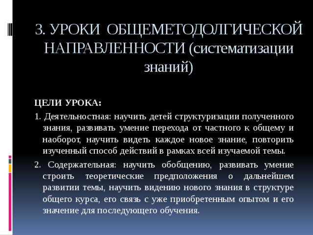 3. УРОКИ ОБЩЕМЕТОДОЛГИЧЕСКОЙ НАПРАВЛЕННОСТИ (систематизации знаний)  ЦЕЛИ УРОКА: 1. Деятельностная: научить детей структуризации полученного знания, развивать умение перехода от частного к общему и наоборот, научить видеть каждое новое знание, повторить изученный способ действий в рамках всей изучаемой темы. 2. Содержательная: научить обобщению, развивать умение строить теоретические предположения о дальнейшем развитии темы, научить видению нового знания в структуре общего курса, его связь с уже приобретенным опытом и его значение для последующего обучения. 