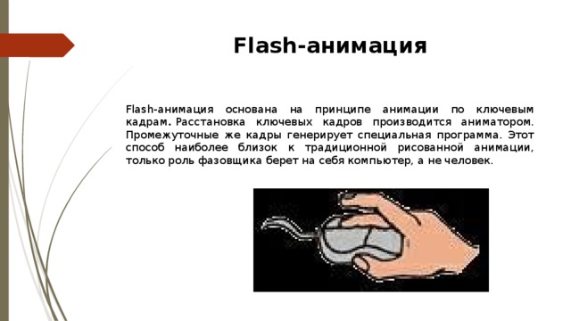 Flash-анимация Flash-анимация основана на принципе анимации по ключевым кадрам .  Расстановка ключевых кадров производится аниматором. Промежуточные же кадры генерирует специальная программа. Этот способ наиболее близок к традиционной рисованной анимации, только роль фазовщика берет на себя компьютер, а не человек . 