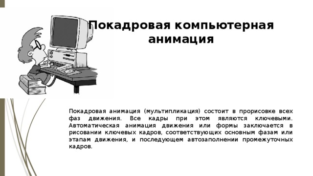 Покадровая компьютерная анимация   Покадровая анимация (мультипликация) состоит в прорисовке всех фаз движения. Все кадры при этом являются ключевыми. Автоматическая анимация движения или формы заключается в рисовании ключевых кадров, соответствующих основным фазам или этапам движения, и последующем автозаполнении промежуточных кадров. 