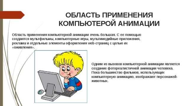 ОБЛАСТЬ ПРИМЕНЕНИЯ КОМПЬЮТЕРОЙ АНИМАЦИИ Область применения компьютерной анимации очень большая. С ее помощью создаются мультфильмы, компьютерные игры, мультимедийные приложения, реклама и отдельные элементы оформления web-страниц с целью их «оживления». Одним из вызовов компьютерной анимации является создание фотореалистичной анимации человека. Пока большинство фильмов, использующих компьютерную анимацию, изображают персонажей-животных. 