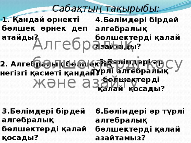 1. Қандай өрнекті бөлшек өрнек деп атайды? Сабақтың тақырыбы: 4.Бөлімдері бірдей алгебралық бөлшектерді қалай азайтады? Алгебралық бөлшектерді қосу және азайту 2. Алгебралық бөлшектің негізгі қасиеті қандай? 5.Бөлімдері әр түрлі алгебралық бөлшектерді қалай қосады? 3.Бөлімдері бірдей алгебралық бөлшектерді қалай қосады? 6.Бөлімдері әр түрлі алгебралық бөлшектерді қалай азайтамыз? 