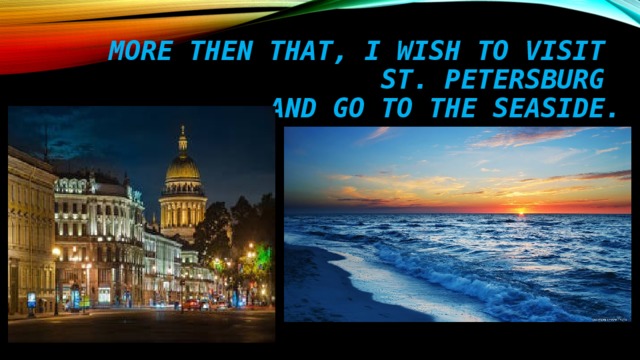 MORE THEN THAT, I WISH TO VISIT  ST. PETERSBURG  AND GO TO THE SEAside. 