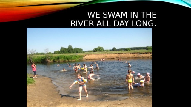 We swam in the river all day long. 