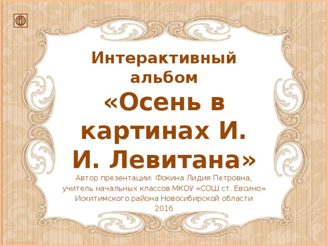 Интерактивный альбом  «Осень в картинах И. И. Левитана» Автор презентации: Фокина Лидия Петровна, учитель начальных классов МКОУ «СОШ ст. Евсино» Искитимского района Новосибирской области 2016 