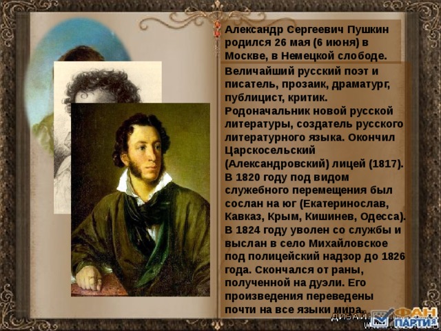 Александр Сергеевич Пушкин родился 26 мая (6 июня) в Москве, в Немецкой слободе. Величайший русский поэт и писатель, прозаик, драматург, публицист, критик.  Родоначальник новой русской литературы, создатель русского литературного языка. Окончил Царскосельский (Александровский) лицей (1817). В 1820 году под видом служебного перемещения был сослан на юг (Екатеринослав, Кавказ, Крым, Кишинев, Одесса). В 1824 году уволен со службы и выслан в село Михайловское под полицейский надзор до 1826 года. Скончался от раны, полученной на дуэли. Его произведения переведены почти на все языки мира.  