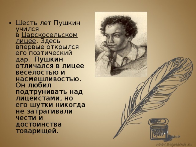Шесть лет Пушкин учился в  Царскосельском лицее . Здесь впервые открылся его поэтический дар. Пушкин отличался в лицее веселостью и насмешливостью. Он любил подтрунивать над лицеистами, но его шутки никогда не затрагивали чести и достоинства товарищей.   
