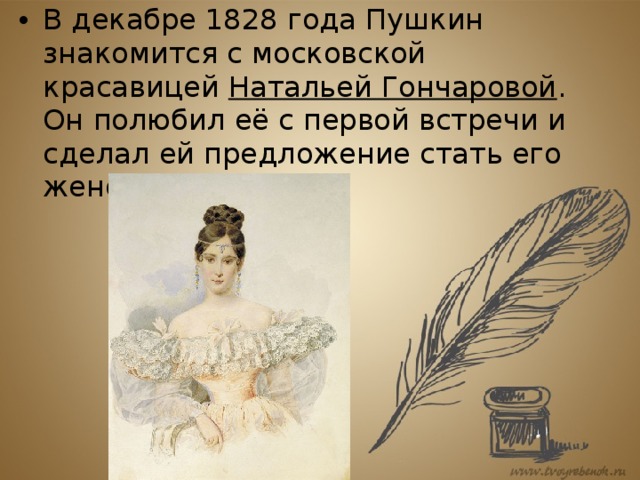 В декабре 1828 года Пушкин знакомится с московской красавицей  Натальей Гончаровой . Он полюбил её с первой встречи и сделал ей предложение стать его женой. 