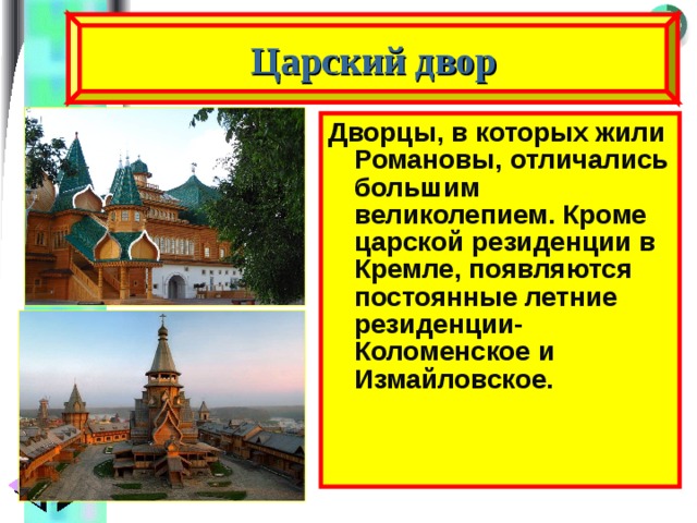 Царский двор Дворцы, в которых жили Романовы, отличались большим великолепием. Кроме царской резиденции в Кремле, появляются постоянные летние резиденции- Коломенское и Измайловское. 