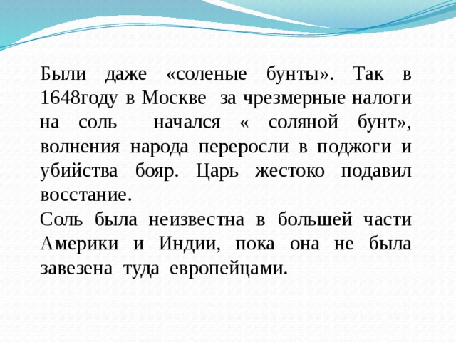 Были даже «соленые бунты». Так в 1648году в Москве за чрезмерные налоги на соль начался « соляной бунт», волнения народа переросли в поджоги и убийства бояр. Царь жестоко подавил восстание. Соль была неизвестна в большей части Америки и Индии, пока она не была завезена туда европейцами. 