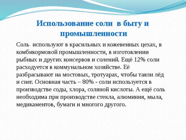 Использование соли в быту и  промышленности Соль используют в красильных и кожевенных цехах, в комбикормовой промышленности, в изготовлении рыбных и других консервов и солений. Ещё 12% соли расходуется в коммунальном хозяйстве. Её разбрасывают на мостовых, тротуарах, чтобы таяли лёд и снег. Основная часть – 80% - соли используется в производстве соды, хлора, соляной кислоты. А ещё соль необходима при производстве стекла, алюминия, мыла, медикаментов, бумаги и многого другого. 