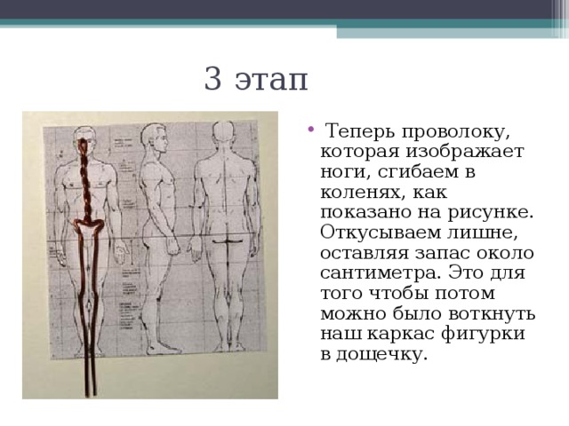 3 этап   Теперь проволоку, которая изображает ноги, сгибаем в коленях, как показано на рисунке. Откусываем лишне, оставляя запас около сантиметра. Это для того чтобы потом можно было воткнуть наш каркас фигурки в дощечку. 