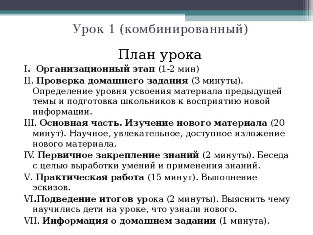 Урок 1 (комбинированный) План урока I . Организационный этап (1-2 мин) II. Проверка домашнего задания (3 минуты). Определение уровня усвоения материала предыдущей темы и подготовка школьников к восприятию новой информации. II I . Основная часть. Изучение нового материала (20 минут). Научное, увлекательное, доступное изложение нового материала. IV. Первичное закрепление знаний (2 минуты). Беседа с целью выработки умений и применения знаний. V . Практическая работа (15 минут). Выполнение эскизов. V I .Подведение итогов ур ока (2 минуты). Выяснить чему научились дети на уроке, что узнали нового. V I I. Информация о домашнем задании (1 минута). 