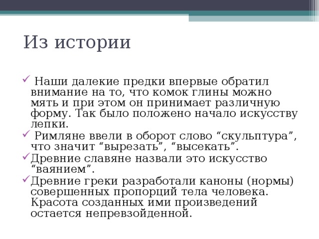 Из истории  Наши далекие предки впервые обратил внимание на то, что комок глины можно мять и при этом он принимает различную форму. Так было положено начало искусству лепки.  Римляне ввели в оборот слово “скульптура”, что значит “вырезать”, “высекать”. Древние славяне назвали это искусство “ваянием”. Древние греки разработали каноны (нормы) совершенных пропорций тела человека. Красота созданных ими произведений остается непревзойденной. 