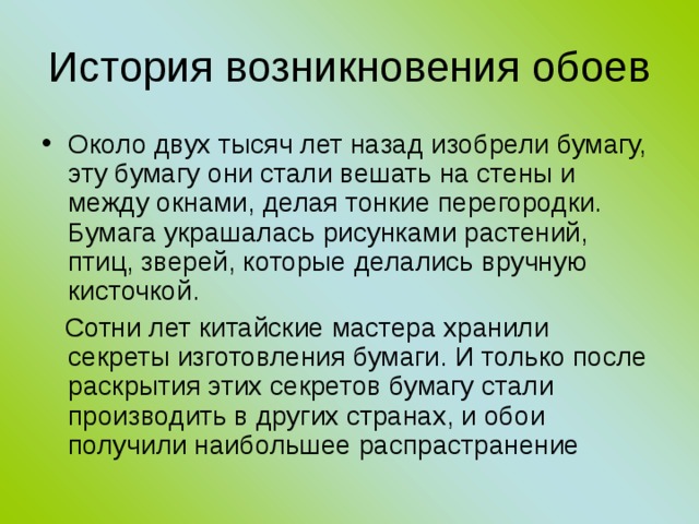 История возникновения обоев Около двух тысяч лет назад изобрели бумагу, эту бумагу они стали вешать на стены и между окнами, делая тонкие перегородки. Бумага украшалась рисунками растений, птиц, зверей, которые делались вручную кисточкой.  Сотни лет китайские мастера хранили секреты изготовления бумаги. И только после раскрытия этих секретов бумагу стали производить в других странах, и обои получили наибольшее распрастранение 