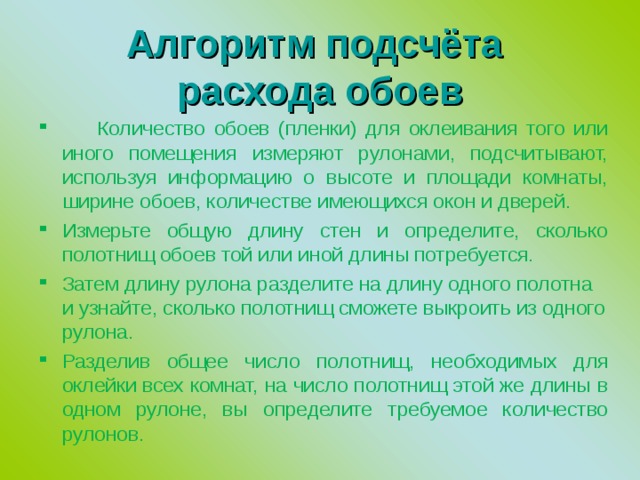  Алгоритм подсчёта  расхода обоев    Количество обоев (пленки) для оклеивания того или иного помещения измеряют рулонами, подсчитывают, используя информацию о высоте и площади комнаты, ширине обоев, количестве имеющихся окон и дверей. Измерьте общую длину стен и определите, сколько полотнищ обоев той или иной длины потребуется. Затем длину рулона разделите на длину одного полотна и узнайте, сколько полотнищ сможете выкроить из одного рулона. Разделив общее число полотнищ, необходимых для оклейки всех комнат, на число полотнищ этой же длины в одном рулоне, вы определите требуемое количество рулонов. 