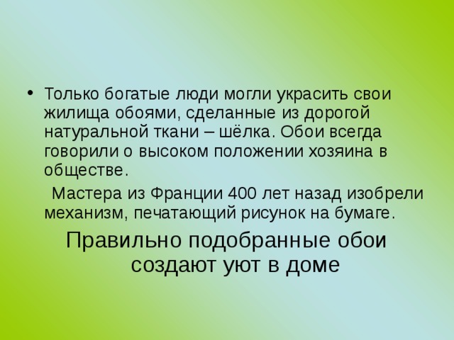 Только богатые люди могли украсить свои жилища обоями, сделанные из дорогой натуральной ткани – шёлка. Обои всегда говорили о высоком положении хозяина в обществе.  Мастера из Франции 400 лет назад изобрели механизм, печатающий рисунок на бумаге. Правильно подобранные обои создают уют в доме 