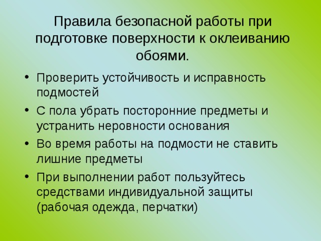 Правила безопасной работы при подготовке поверхности к оклеиванию обоями. Проверить устойчивость и исправность подмостей С пола убрать посторонние предметы и устранить неровности основания Во время работы на подмости не ставить лишние предметы При выполнении работ пользуйтесь средствами индивидуальной защиты (рабочая одежда, перчатки) 