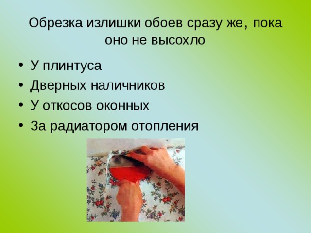 Обрезка излишки обоев сразу же , пока оно не высохло У плинтуса Дверных наличников У откосов оконных За радиатором отопления  
