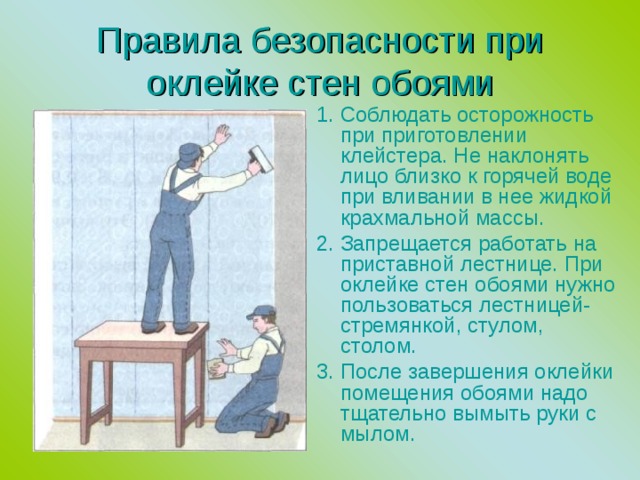 Правила безопасности при оклейке стен обоями 1. Соблюдать осторожность при приготовлении клейстера. Не наклонять лицо близко к горячей воде при вливании в нее жидкой крахмальной массы. 2. Запрещается работать на приставной лестнице. При оклейке стен обоями нужно пользоваться лестницей-стремянкой, стулом, столом. 3. После завершения оклейки помещения обоями надо тщательно вымыть руки с мылом. 